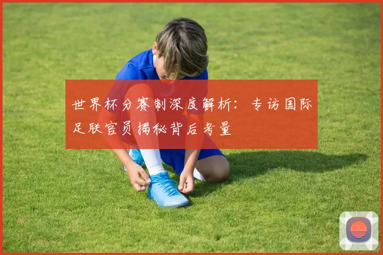 世界杯分赛制深度解析：专访国际足联官员揭秘背后考量