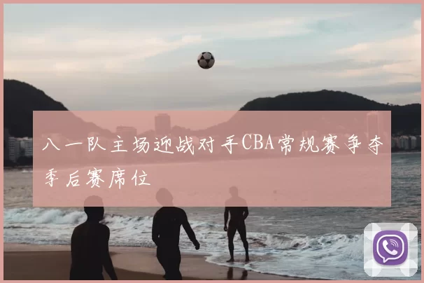 八一队主场迎战对手CBA常规赛争夺季后赛席位