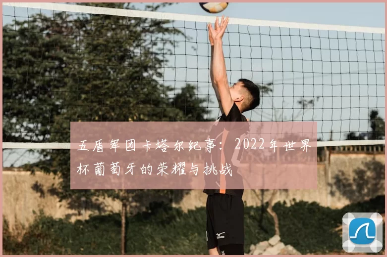 五盾军团卡塔尔纪事：2022年世界杯葡萄牙的荣耀与挑战