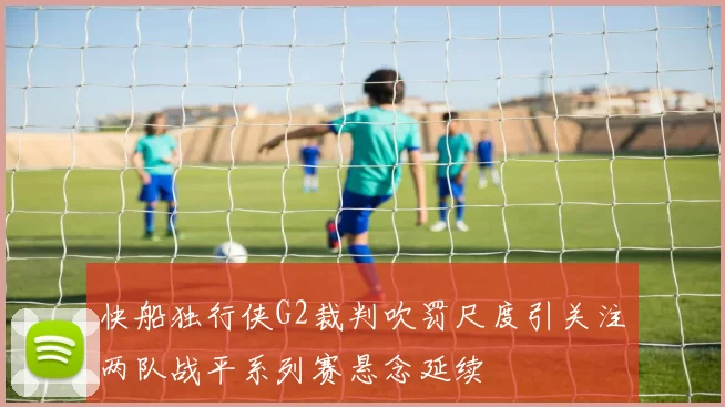 快船独行侠G2裁判吹罚尺度引关注两队战平系列赛悬念延续