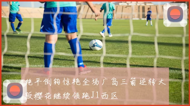 绝平倒钩惊艳全场广岛三箭逆转大阪樱花继续领跑J1西区