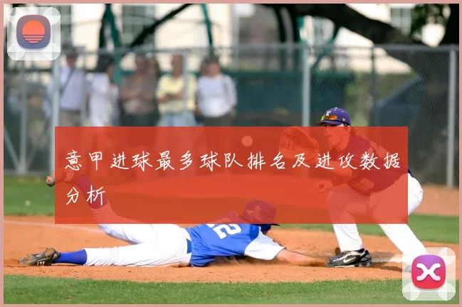 意甲进球最多球队排名及进攻数据分析