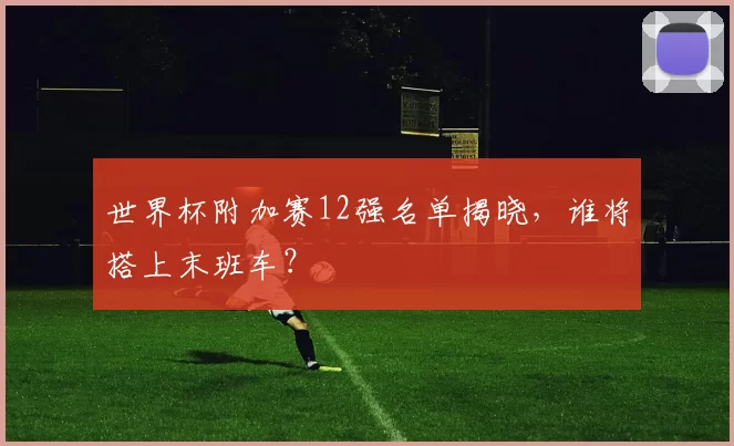 世界杯附加赛12强名单揭晓,谁将搭上末班车?