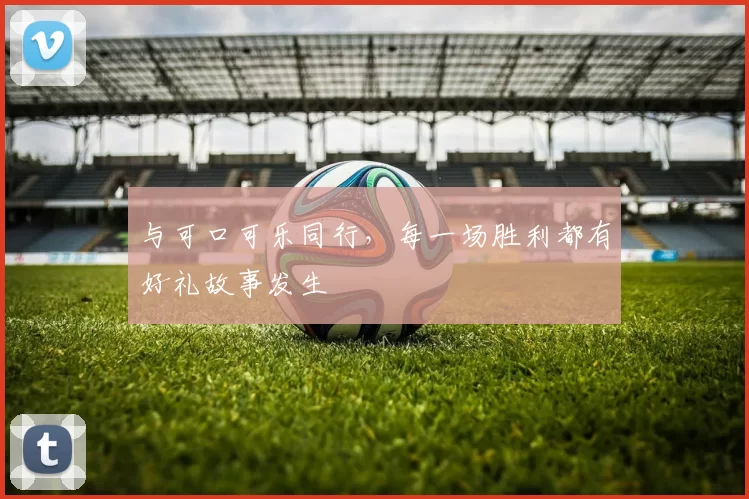 与可口可乐同行,每一场胜利都有好礼故事发生