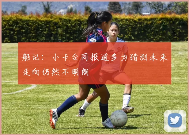 船记：小卡合同报道多为猜测未来走向仍然不明朗