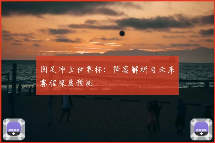 国足冲击世界杯:阵容解析与未来赛程深度预测