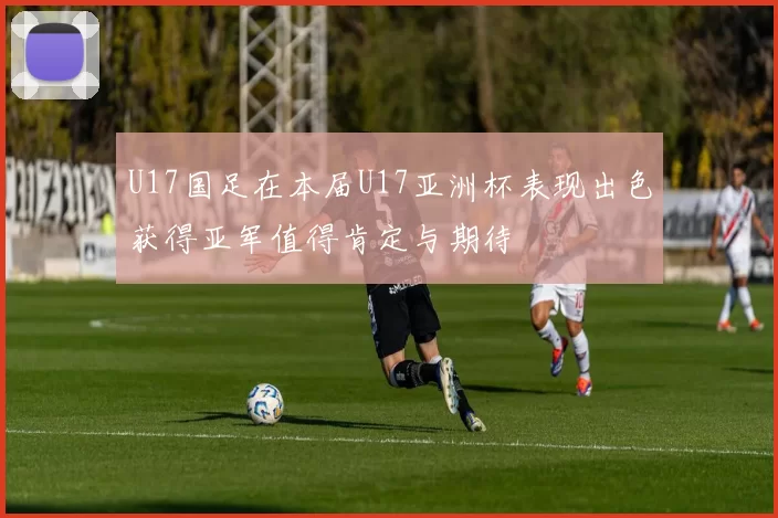 U17国足在本届U17亚洲杯表现出色获得亚军值得肯定与期待