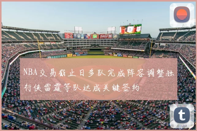 NBA交易截止日多队完成阵容调整独行侠雷霆等队达成关键签约