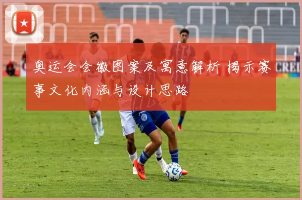 奥运会会徽图案及寓意解析 揭示赛事文化内涵与设计思路