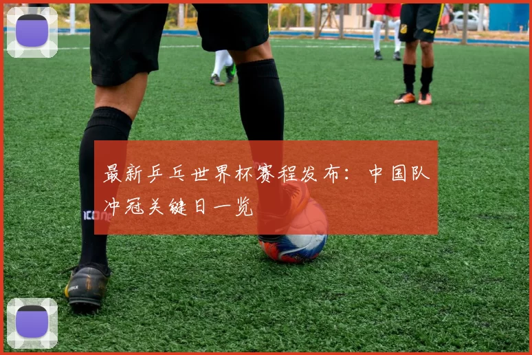 最新乒乓世界杯赛程发布：中国队冲冠关键日一览