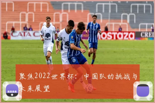 聚焦2022世界杯：中国队的挑战与未来展望
