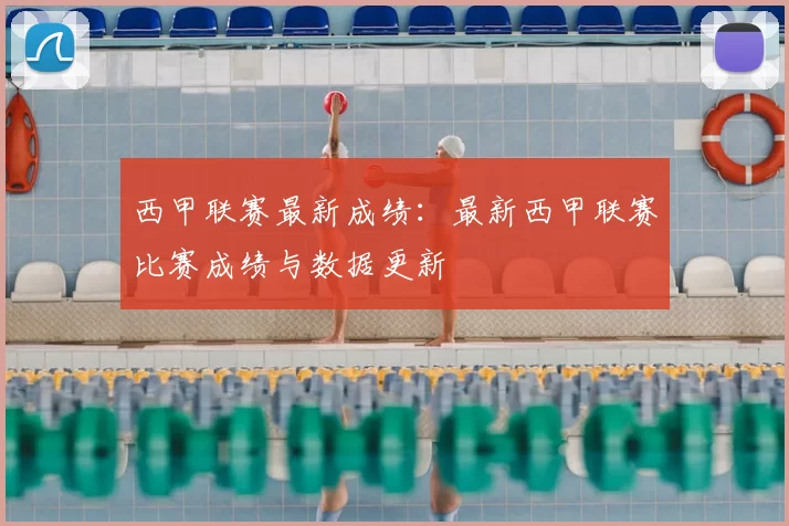 西甲联赛最新成绩：最新西甲联赛比赛成绩与数据更新