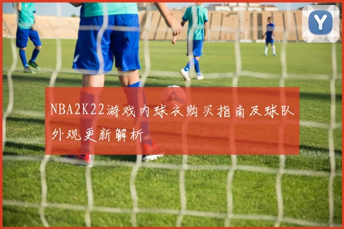NBA2K22游戏内球衣购买指南及球队外观更新解析