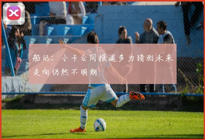 船记：小卡合同报道多为猜测未来走向仍然不明朗