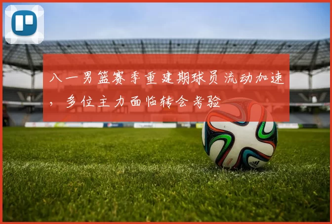 八一男篮赛季重建期球员流动加速,多位主力面临转会考验