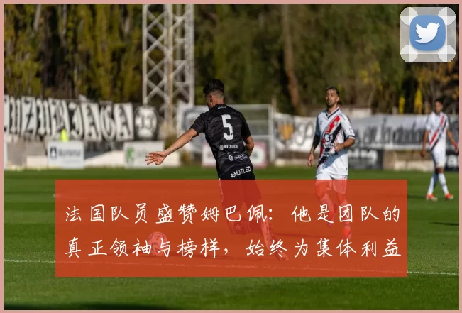 法国队员盛赞姆巴佩:他是团队的真正领袖与榜样,始终为集体利益考虑