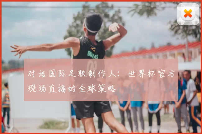 对话国际足联制作人:世界杯官方现场直播的全球策略