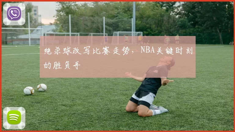 绝杀球改写比赛走势，NBA关键时刻的胜负手