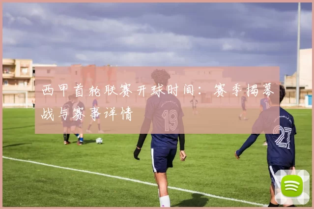 西甲首轮联赛开球时间：赛季揭幕战与赛事详情