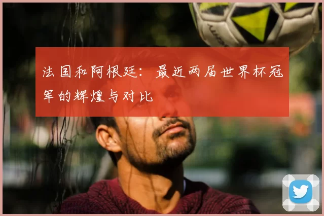 法国和阿根廷：最近两届世界杯冠军的辉煌与对比