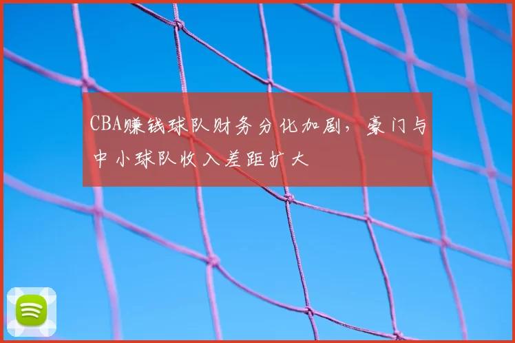 CBA赚钱球队财务分化加剧，豪门与中小球队收入差距扩大