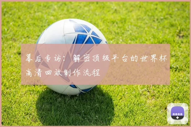 幕后专访:解密顶级平台的世界杯高清回放制作流程