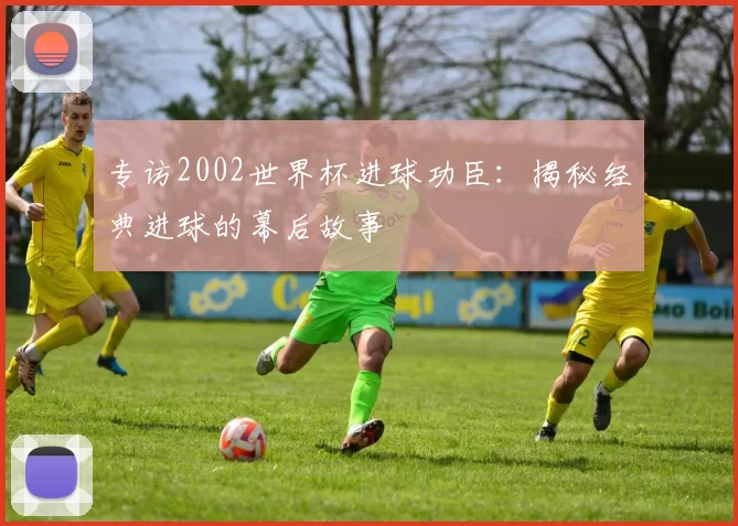 专访2002世界杯进球功臣：揭秘经典进球的幕后故事