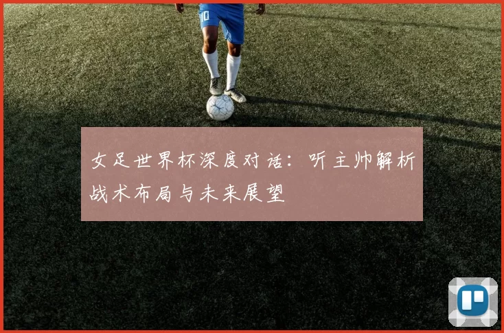 女足世界杯深度对话：听主帅解析战术布局与未来展望