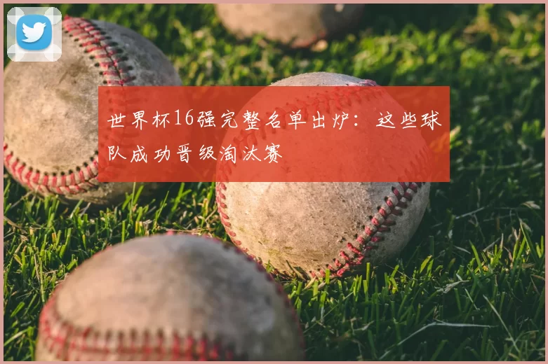 世界杯16强完整名单出炉：这些球队成功晋级淘汰赛