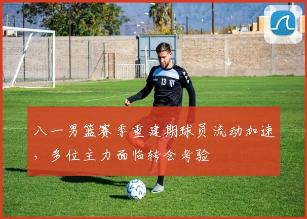 八一男篮赛季重建期球员流动加速，多位主力面临转会考验