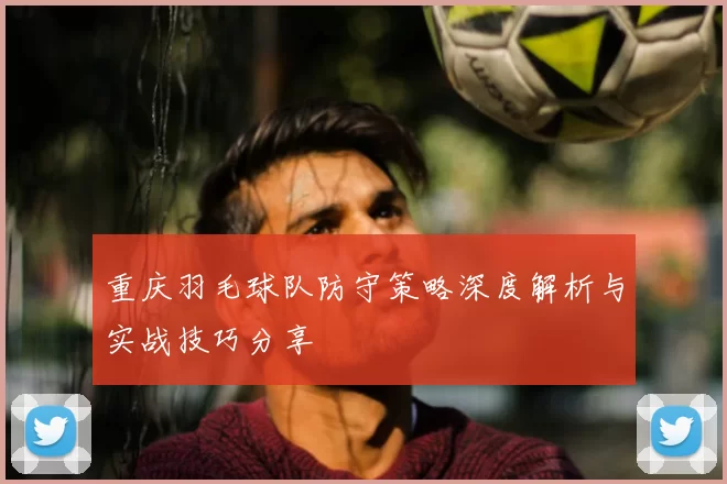 重庆羽毛球队防守策略深度解析与实战技巧分享