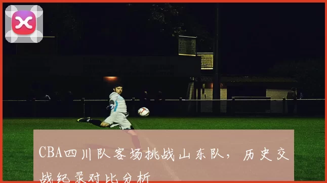 CBA四川队客场挑战山东队,历史交战纪录对比分析