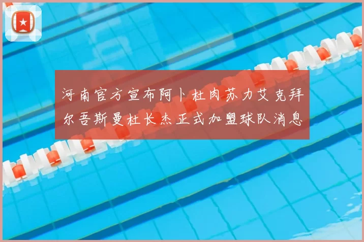 河南官方宣布阿卜杜肉苏力艾克拜尔吾斯曼杜长杰正式加盟球队消息