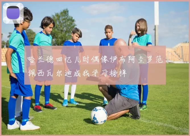 哈兰德回忆儿时偶像伊布阿圭罗范佩西瓦尔迪成我学习榜样