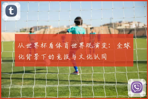 从世界杯看体育世界观演变：全球化背景下的竞技与文化认同