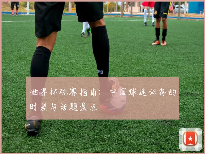 世界杯观赛指南:中国球迷必备的时差与话题盘点