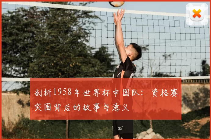 剖析1958年世界杯中国队：资格赛突围背后的故事与意义