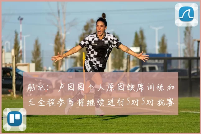 船记：卢因因个人原因缺席训练加兰全程参与将继续进行5对5对抗赛