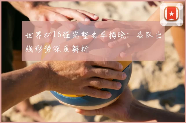 世界杯16强完整名单揭晓:各队出线形势深度解析