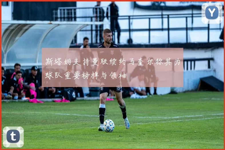 斯塔姆支持曼联续约马奎尔称其为球队重要榜样与领袖