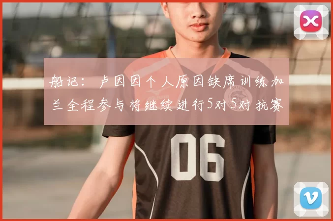 船记：卢因因个人原因缺席训练加兰全程参与将继续进行5对5对抗赛