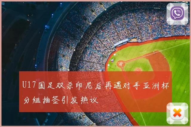 U17国足双杀印尼后再遇对手亚洲杯分组抽签引发热议