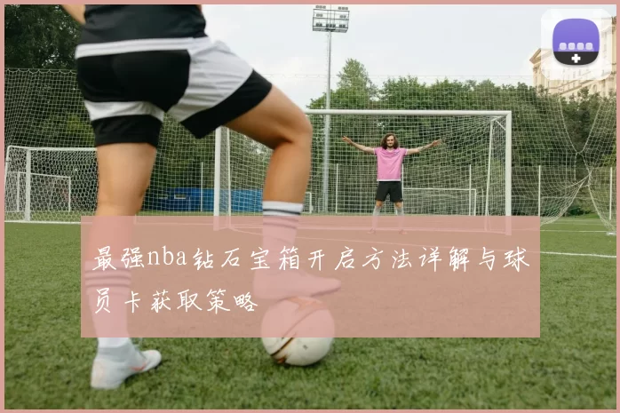 最强nba钻石宝箱开启方法详解与球员卡获取策略