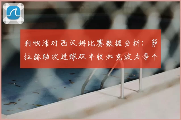 利物浦对西汉姆比赛数据分析：萨拉赫助攻进球双丰收加克波力争个人职业生涯50球