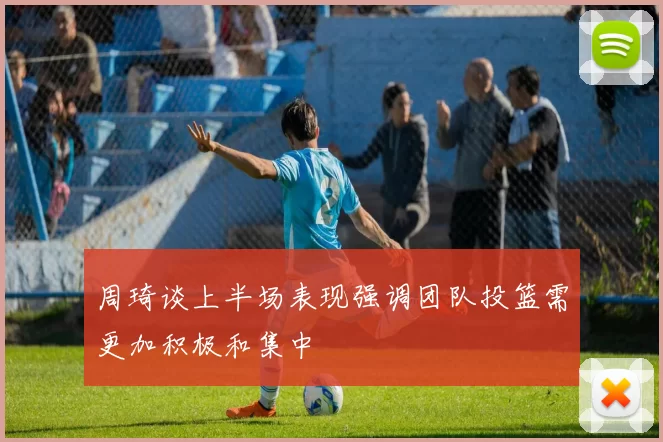 周琦谈上半场表现强调团队投篮需更加积极和集中