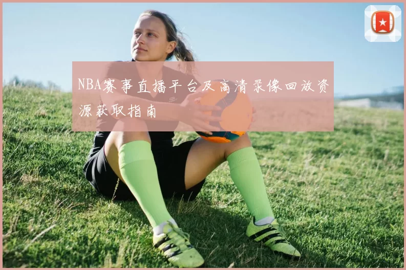 NBA赛事直播平台及高清录像回放资源获取指南