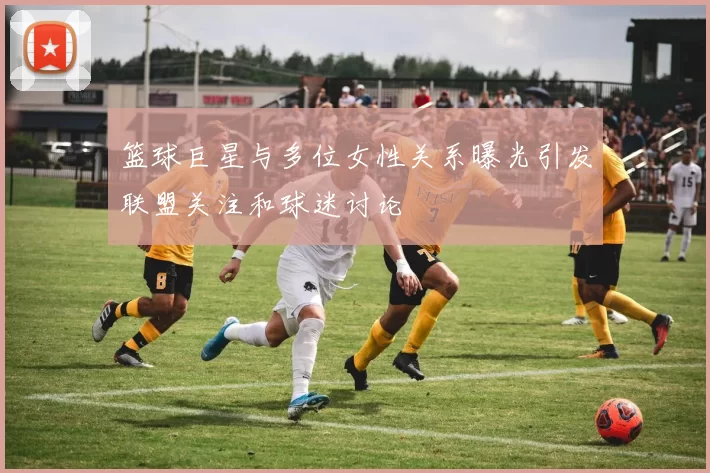 篮球巨星与多位女性关系曝光引发联盟关注和球迷讨论