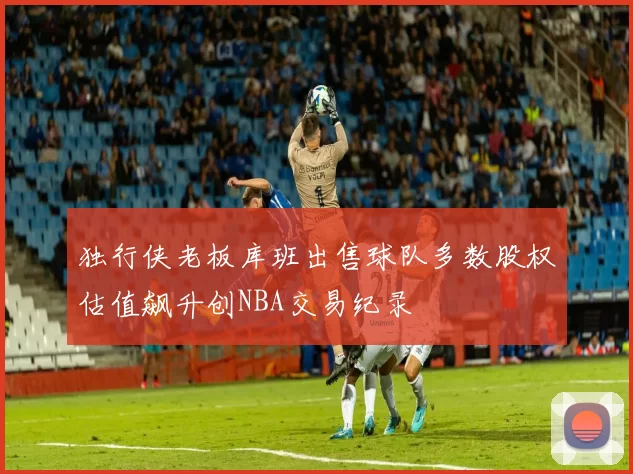 独行侠老板库班出售球队多数股权估值飙升创NBA交易纪录