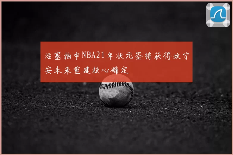 活塞抽中NBA21年状元签将获得坎宁安未来重建核心确定