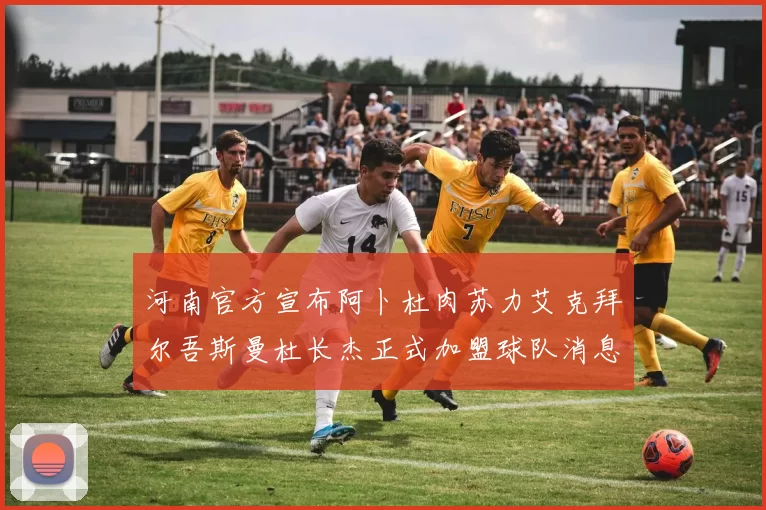 河南官方宣布阿卜杜肉苏力艾克拜尔吾斯曼杜长杰正式加盟球队消息